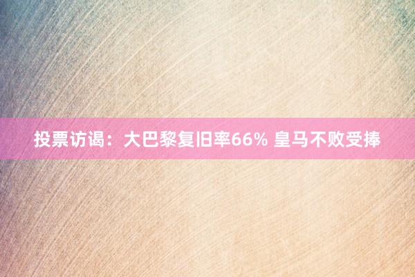 投票访谒：大巴黎复旧率66% 皇马不败受捧